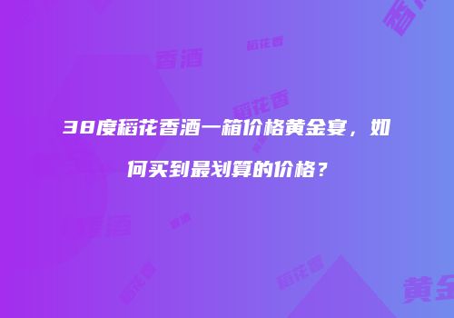 38度稻花香酒一箱价格黄金宴，如何买到最划算的价格？