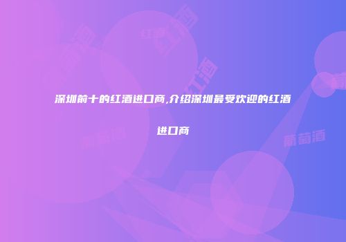 深圳前十的红酒进口商,介绍深圳最受欢迎的红酒进口商