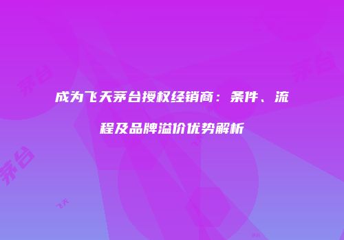 成为飞天茅台授权经销商：条件、流程及品牌溢价优势解析
