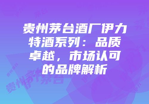 贵州茅台酒厂伊力特酒系列：品质卓越，市场认可的品牌解析
