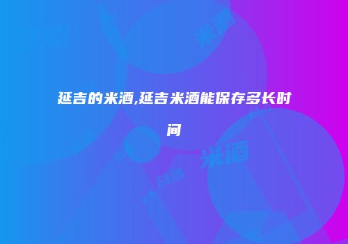 延吉的米酒,延吉米酒能保存多长时间