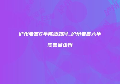 泸州老窖6年陈酒如何_泸州老窖六年陈窖多少钱