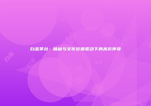 白金茅台：稀缺与文化价值驱动下的高价传奇
