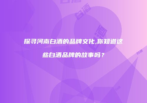 探寻河南白酒的品牌文化,你知道这些白酒品牌的故事吗？