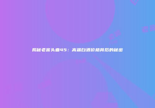 揭秘老窖头曲45：高端白酒价格背后的秘密
