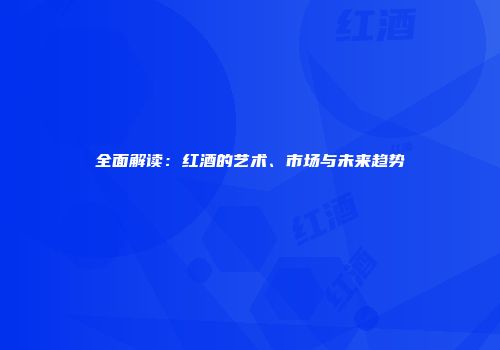 全面解读：红酒的艺术、市场与未来趋势