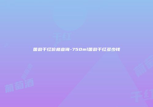 国韵干红价格查询-750ml国韵干红多少钱