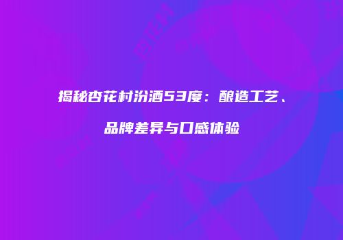 揭秘杏花村汾酒53度：酿造工艺、品牌差异与口感体验
