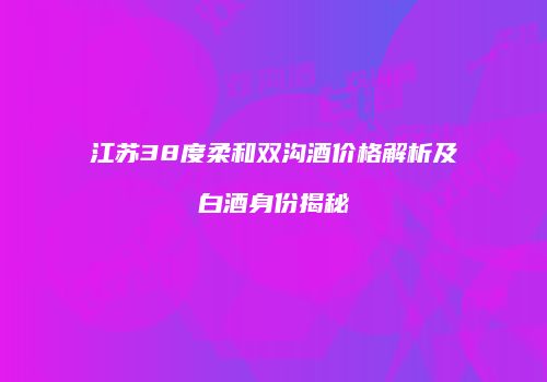 江苏38度柔和双沟酒价格解析及白酒身份揭秘