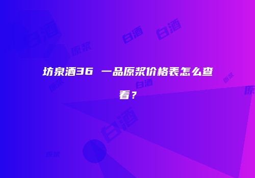 坊泉酒36 一品原浆价格表怎么查看？