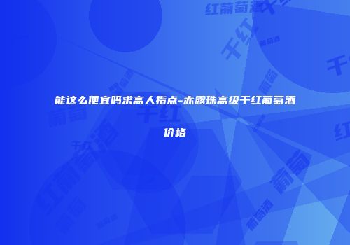 能这么便宜吗求高人指点-赤露珠高级干红葡萄酒价格
