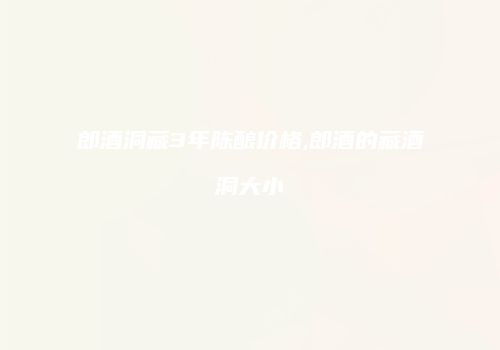 郎酒洞藏3年陈酿价格,郎酒的藏酒洞大小
