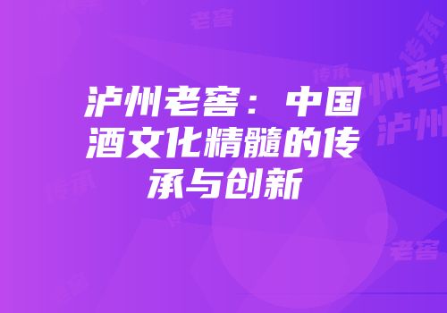 泸州老窖：中国酒文化精髓的传承与创新