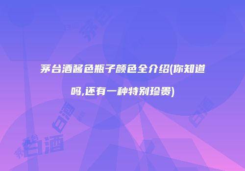 茅台酒酱色瓶子颜色全介绍(你知道吗,还有一种特别珍贵)
