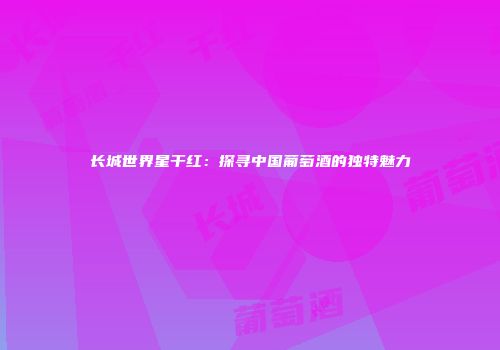 长城世界星干红：探寻中国葡萄酒的独特魅力
