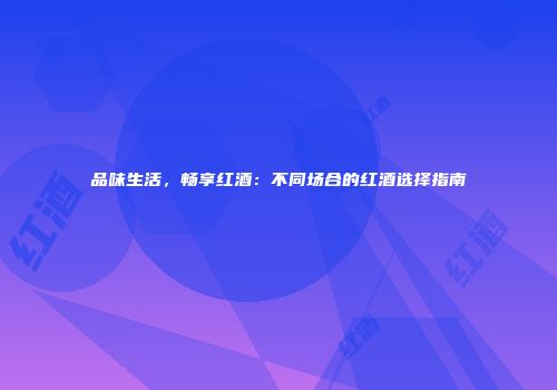 品味生活，畅享红酒：不同场合的红酒选择指南