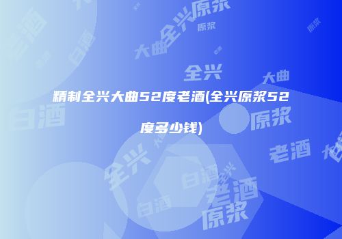 精制全兴大曲52度老酒(全兴原浆52度多少钱)