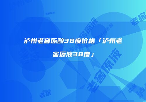 泸州老窖原酿38度价格「泸州老窖原液38度」