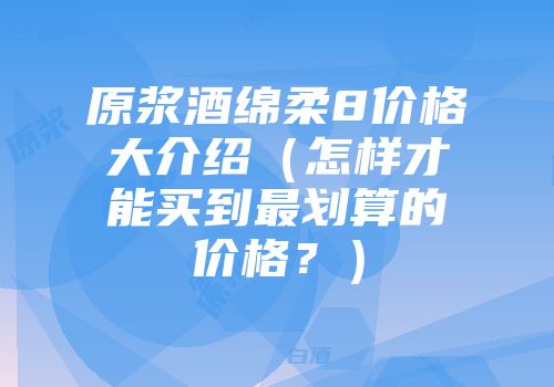 原浆酒绵柔8价格大介绍（怎样才能买到最划算的价格？）
