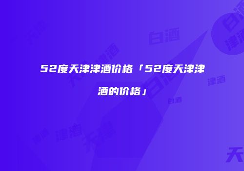 52度天津津酒价格「52度天津津酒的价格」