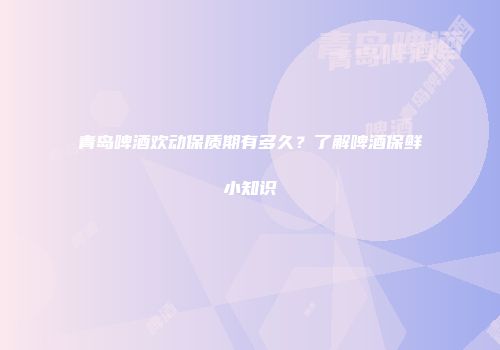 青岛啤酒欢动保质期有多久？了解啤酒保鲜小知识