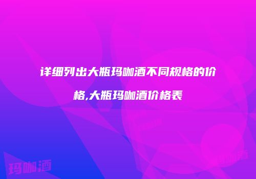 详细列出大瓶玛咖酒不同规格的价格,大瓶玛咖酒价格表