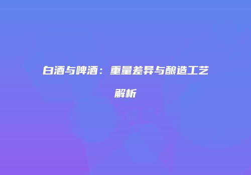 白酒与啤酒：重量差异与酿造工艺解析