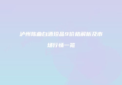 泸州陈曲白酒珍品9价格解析及市场行情一览