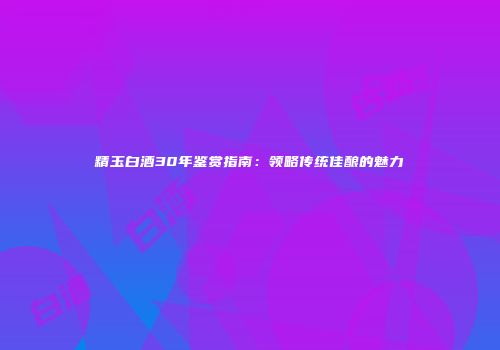 精玉白酒30年鉴赏指南：领略传统佳酿的魅力