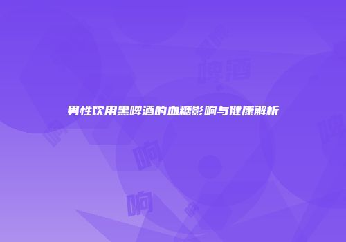 男性饮用黑啤酒的血糖影响与健康解析