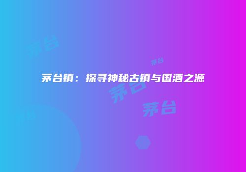 茅台镇：探寻神秘古镇与国酒之源