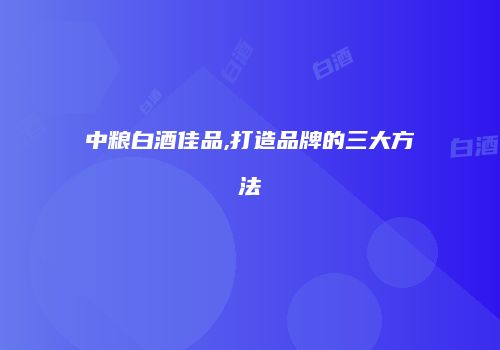 中粮白酒佳品,打造品牌的三大方法