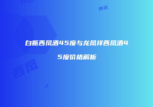 白瓶西凤酒45度与龙凤祥西凤酒45度价格解析