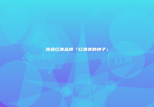 顶级红酒品牌「红酒贵的牌子」
