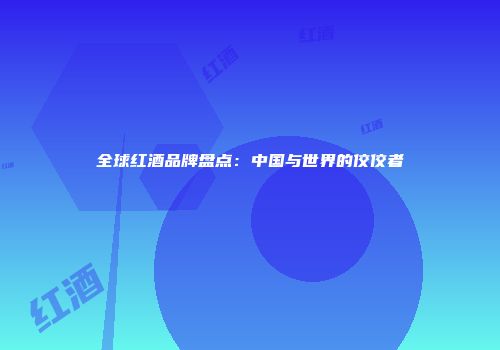 全球红酒品牌盘点：中国与世界的佼佼者