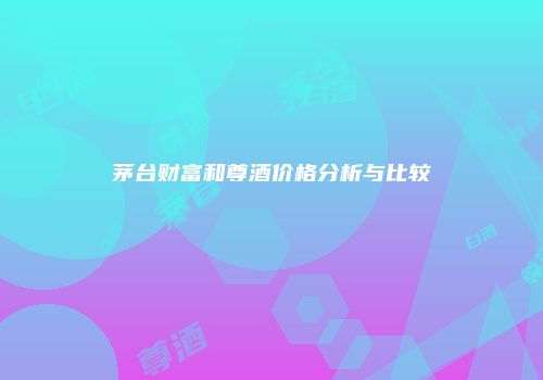 茅台财富和尊酒价格分析与比较