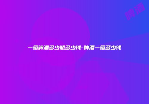 一箱啤酒多少瓶多少钱-啤酒一箱多少钱