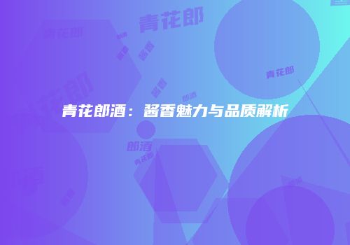 青花郎酒：酱香魅力与品质解析