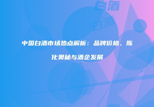 中国白酒市场热点解析：品牌价格、陈化奥秘与酒企发展