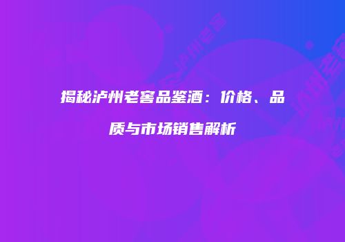 揭秘泸州老窖品鉴酒：价格、品质与市场销售解析