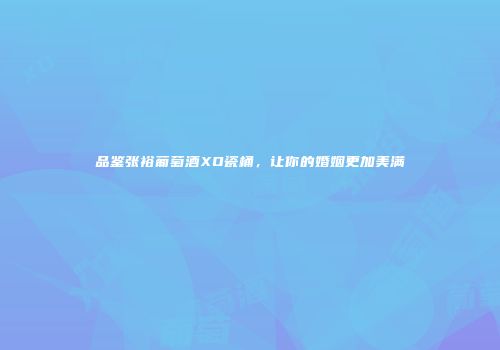 品鉴张裕葡萄酒XO瓷桶，让你的婚姻更加美满