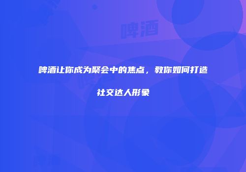 啤酒让你成为聚会中的焦点，教你如何打造社交达人形象