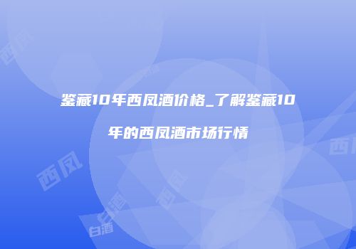 鉴藏10年西凤酒价格_了解鉴藏10年的西凤酒市场行情
