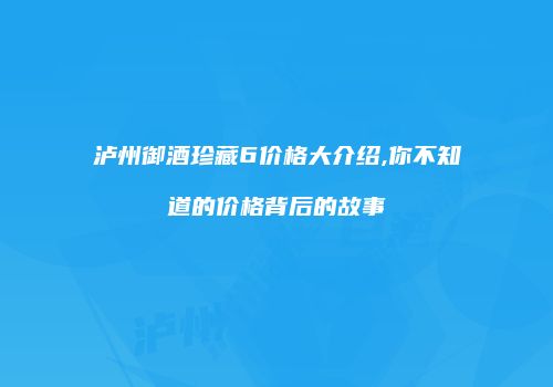 泸州御酒珍藏6价格大介绍,你不知道的价格背后的故事