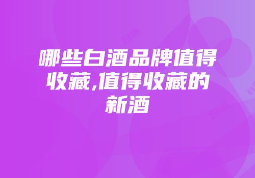 哪些白酒品牌值得收藏,值得收藏的新酒