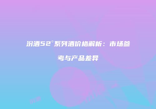 汾酒52°系列酒价格解析：市场参考与产品差异