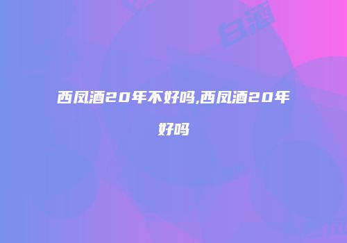 西凤酒20年不好吗,西凤酒20年好吗