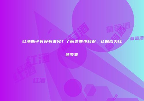 红酒瓶子有没有讲究？了解这些小知识，让你成为红酒专家