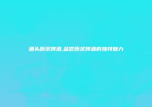酒头原浆啤酒,品尝原浆啤酒的独特魅力