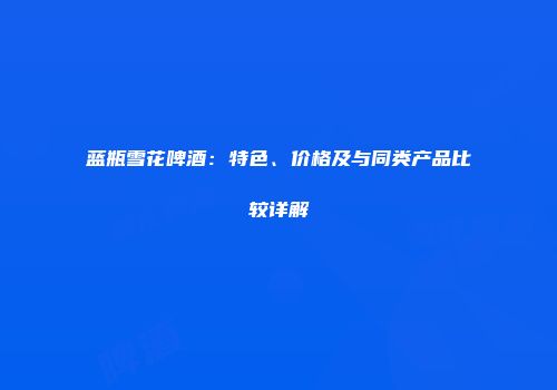 蓝瓶雪花啤酒：特色、价格及与同类产品比较详解